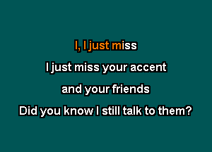 I, I just miss

ljust miss your accent

and your friends

Did you know I still talk to them?