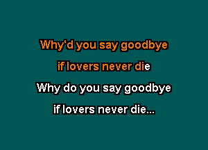 Why'd you say goodbye

iflovers never die

Why do you say goodbye

if lovers never die...