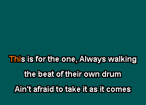 This is for the one, Always walking

the beat oftheir own drum

Ain't afraid to take it as it comes