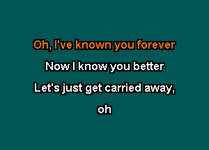 Oh, I've known you forever

Now I know you better

Let's just get carried away,
oh