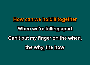 How can we hold it together

When we're falling apart
Can't put my f'mger on the when,

the why, the how