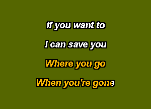 If you want to
loan save you

Where you go

When you're gone