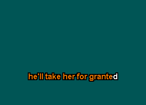 he'll take her for granted