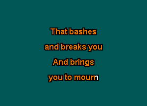 That bashes

and breaks you

And brings

you to mourn