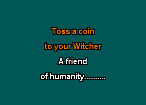 Toss a coin
to your Witcher
A friend

of humanity ...........