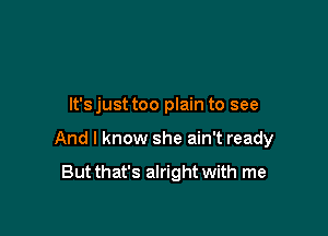 It's just too plain to see

And I know she ain't ready

But that's alright with me