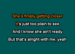 She's finally getting closer
It's just too plain to see

And I know she ain't ready

But that's alright with me, yeah