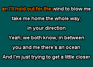 an I'll hold out for the wind to blow me
take me home the whole way,
in your direction
Yeah, we both know, in between
you and me there's an ocean

And I'm just trying to get a little closer
