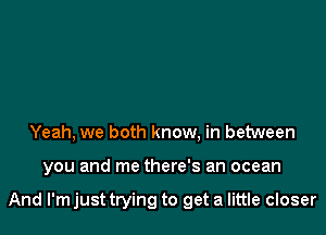 Yeah, we both know, in between

you and me there's an ocean

And I'm just trying to get a little closer