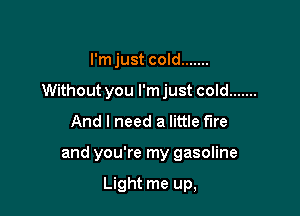 I'm just cold .......

Without you I'm just cold .......

And I need a little fire
and you're my gasoline

Light me up,