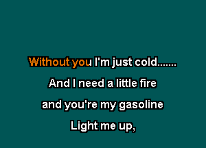 Without you I'm just cold .......

And I need a little fire
and you're my gasoline

Light me up,