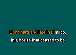 Born hard and late in Pimlico,

in a house that ceased to be