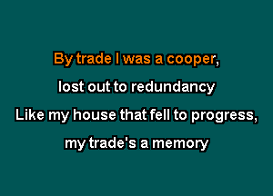 By trade I was a cooper,

lost out to redundancy

Like my house that fell to progress,

my trade's a memory