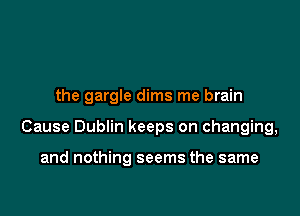 the gargle dims me brain

Cause Dublin keeps on changing,

and nothing seems the same