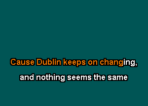 Cause Dublin keeps on changing,

and nothing seems the same