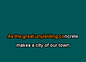 As the great unyielding concrete

makes a city of our town