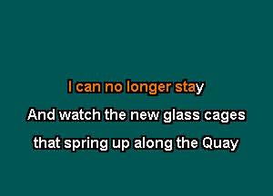I can no longer stay

And watch the new glass cages

that spring up along the Quay