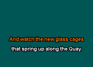 And watch the new glass cages

that spring up along the Quay