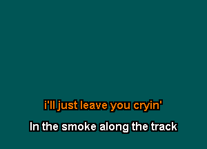 i'lljust leave you cryin'

In the smoke along the track