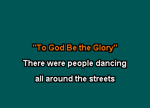 To God Be the Glory

There were peopIe dancing

all around the streets