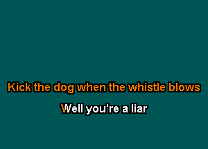 Kick the dog when the whistle blows

Well you're a liar
