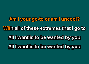 Am I your go-to or am I uncool?
With all ofthese extremes that I go to
All I want is to be wanted by you

All I want is to be wanted by you