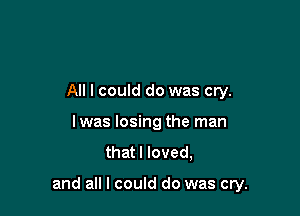 All I could do was cry.
lwas losing the man
that I loved,

and all I could do was cry.