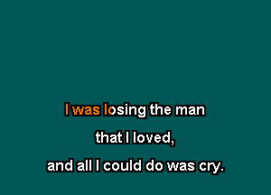 lwas losing the man
that I loved,

and all I could do was cry.