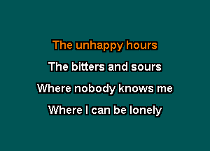 The unhappy hours
The bitters and sours

Where nobody knows me

Where I can be lonely