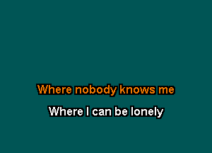 Where nobody knows me

Where I can be lonely