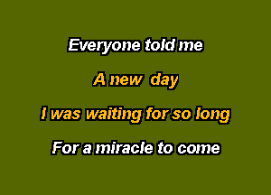 Everyone told me

A new day

I was waiting for so long

For a miracle to come