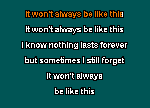 It won't always be like this
It won't always be like this
lknow nothing lasts forever

but sometimes I still forget

It won't always

be like this I