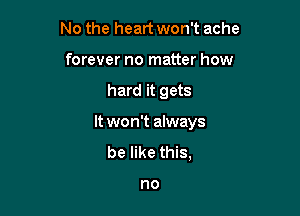 No the heart won't ache
forever no matter how

hard it gets

It won't always

be like this,

no