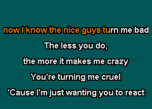 now I know the nice guys turn me bad
The less you do,
the more it makes me crazy
You're turning me cruel

'Cause I'm just wanting you to react
