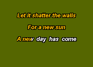Let it shatter the walks

For a new sun

Anew day has come