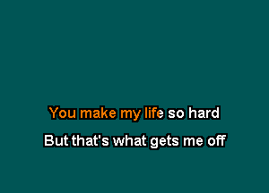 You make my life so hard

But that's what gets me off