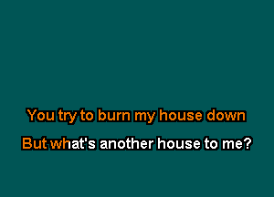 You try to burn my house down

But what's another house to me?