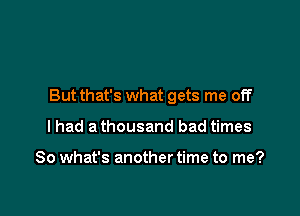 But that's what gets me off

I had a thousand bad times

So what's another time to me?