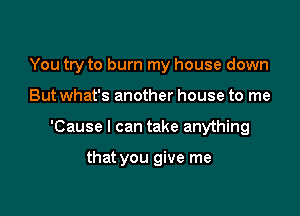 You try to burn my house down

But what's another house to me

'Cause I can take anything

that you give me