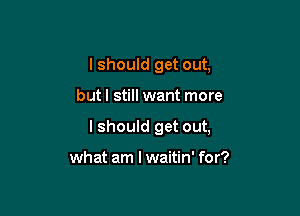 I should get out,

but I still want more

I should get out,

what am I waitin' for?