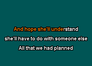 And hope she'll understand

she'll have to do with someone else

All that we had planned