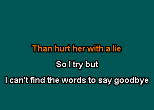 Than hurt her with a lie
80 ltry but

I can't find the words to say goodbye