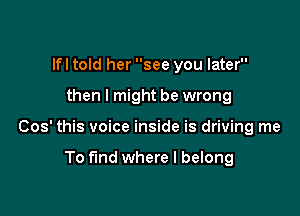 lfl told her see you later

then I might be wrong

Cos' this voice inside is driving me

To find where I belong