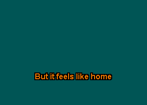 But it feels like home