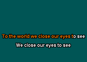 To the world we close our eyes to see

We close our eyes to see