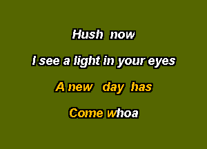 Hush now

Isee a light in your eyes

A new day has

Come whoa