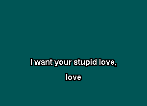 I want your stupid love,

love