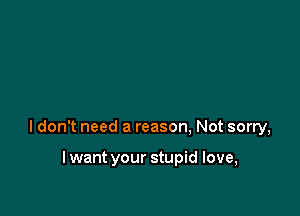 ldon't need a reason, Not sorry,

lwant your stupid love,