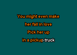 You might even make
her fall in love

Pick her up

in a pickup truck