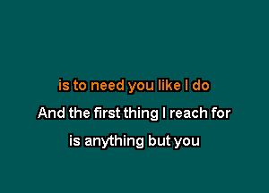 is to need you like I do

And the first thing I reach for

is anything but you